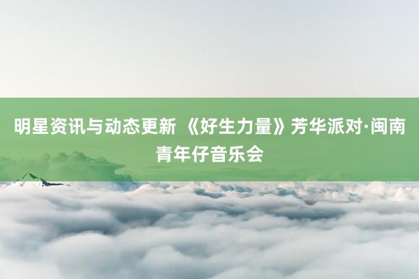 明星资讯与动态更新 《好生力量》芳华派对·闽南青年仔音乐会