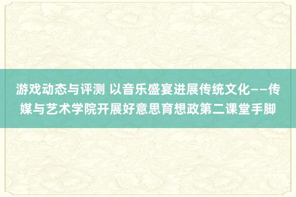 游戏动态与评测 以音乐盛宴进展传统文化——传媒与艺术学院开展好意思育想政第二课堂手脚