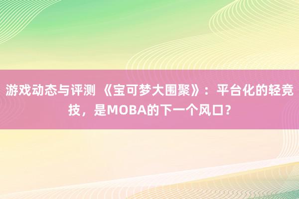 游戏动态与评测 《宝可梦大围聚》：平台化的轻竞技，是MOBA的下一个风口？