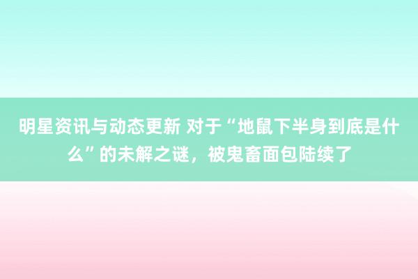 明星资讯与动态更新 对于“地鼠下半身到底是什么”的未解之谜，被鬼畜面包陆续了