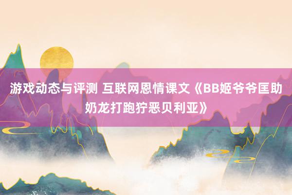 游戏动态与评测 互联网恩情课文《BB姬爷爷匡助奶龙打跑狞恶贝利亚》