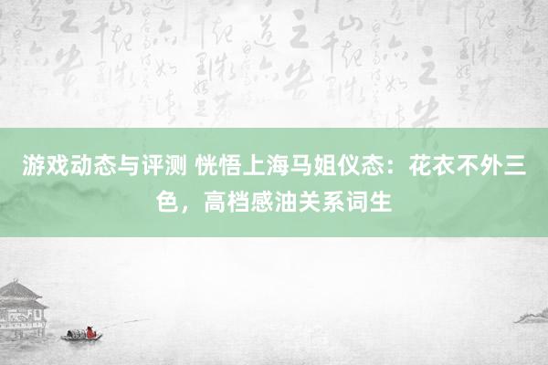 游戏动态与评测 恍悟上海马姐仪态：花衣不外三色，高档感油关系词生