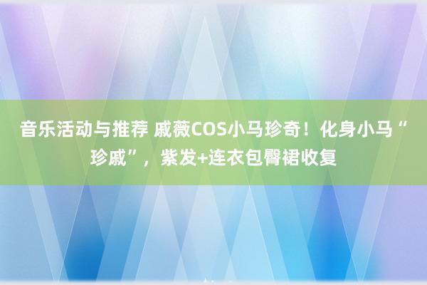 音乐活动与推荐 戚薇COS小马珍奇！化身小马“珍戚”，紫发+连衣包臀裙收复