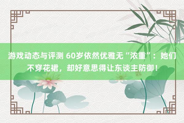 游戏动态与评测 60岁依然优雅无“浓重”：她们不穿花裙，却好意思得让东谈主防御！