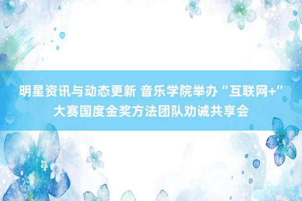 明星资讯与动态更新 音乐学院举办“互联网+”大赛国度金奖方法团队劝诫共享会