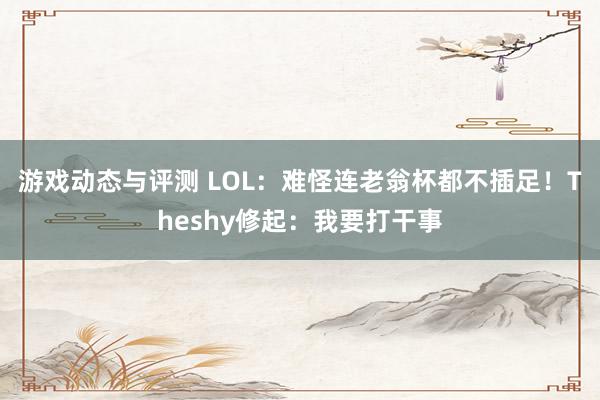 游戏动态与评测 LOL：难怪连老翁杯都不插足！Theshy修起：我要打干事