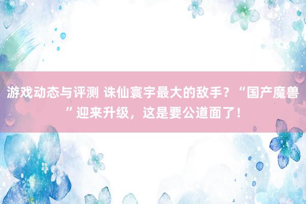 游戏动态与评测 诛仙寰宇最大的敌手？“国产魔兽”迎来升级，这是要公道面了！