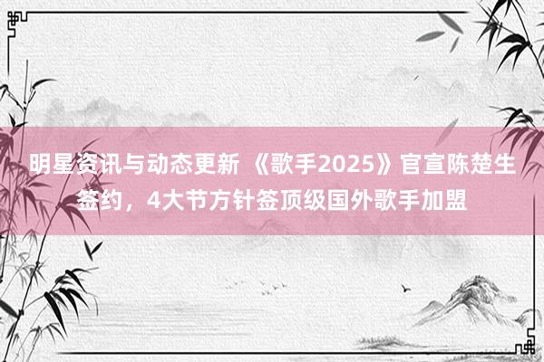 明星资讯与动态更新 《歌手2025》官宣陈楚生签约，4大节方针签顶级国外歌手加盟