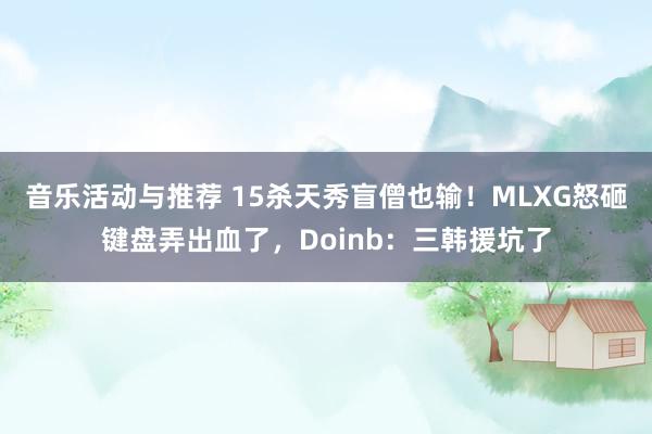 音乐活动与推荐 15杀天秀盲僧也输！MLXG怒砸键盘弄出血了，Doinb：三韩援坑了