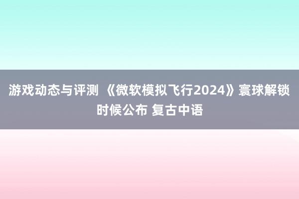 游戏动态与评测 《微软模拟飞行2024》寰球解锁时候公布 复古中语