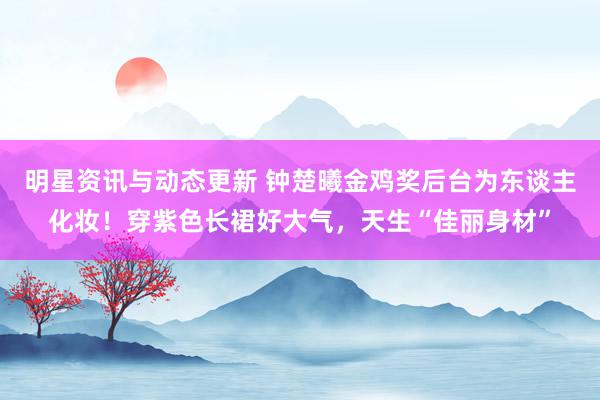 明星资讯与动态更新 钟楚曦金鸡奖后台为东谈主化妆！穿紫色长裙好大气，天生“佳丽身材”