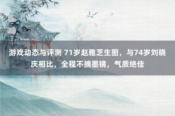 游戏动态与评测 71岁赵雅芝生图，与74岁刘晓庆相比，全程不摘墨镜，气质绝佳