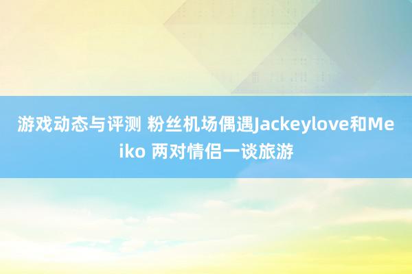 游戏动态与评测 粉丝机场偶遇Jackeylove和Meiko 两对情侣一谈旅游