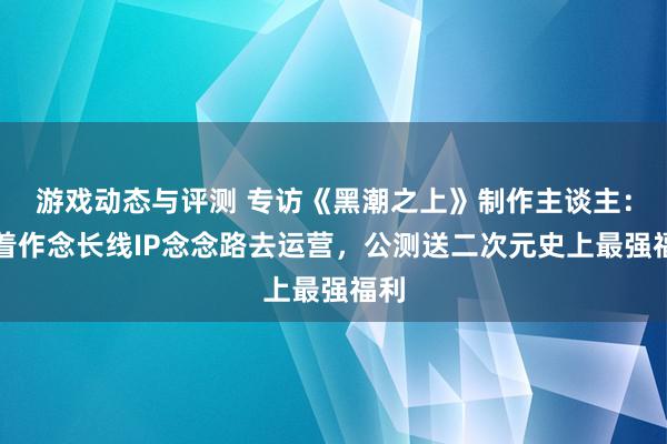 游戏动态与评测 专访《黑潮之上》制作主谈主：本着作念长线IP念念路去运营，公测送二次元史上最强福利