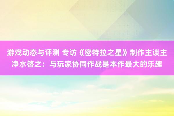 游戏动态与评测 专访《密特拉之星》制作主谈主净水啓之：与玩家协同作战是本作最大的乐趣