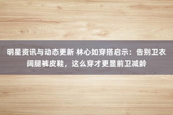 明星资讯与动态更新 林心如穿搭启示：告别卫衣阔腿裤皮鞋，这么穿才更显前卫减龄