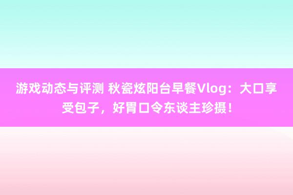 游戏动态与评测 秋瓷炫阳台早餐Vlog：大口享受包子，好胃口令东谈主珍摄！