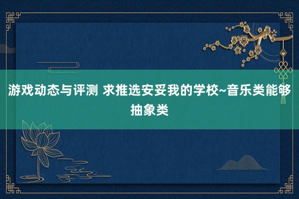 游戏动态与评测 求推选安妥我的学校~音乐类能够抽象类