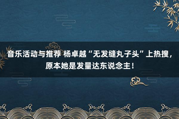 音乐活动与推荐 杨卓越“无发缝丸子头”上热搜，原本她是发量达东说念主！