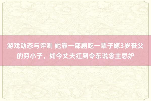 游戏动态与评测 她靠一部剧吃一辈子嫁3岁丧父的穷小子，如今丈夫红到令东说念主忌妒