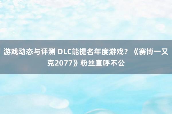 游戏动态与评测 DLC能提名年度游戏？《赛博一又克2077》粉丝直呼不公