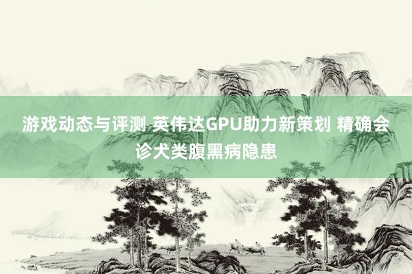 游戏动态与评测 英伟达GPU助力新策划 精确会诊犬类腹黑病隐患