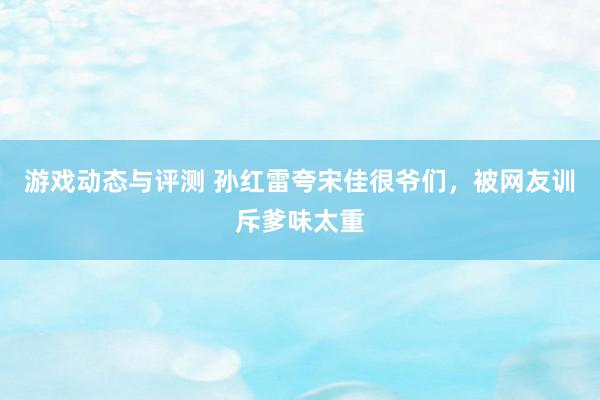 游戏动态与评测 孙红雷夸宋佳很爷们，被网友训斥爹味太重