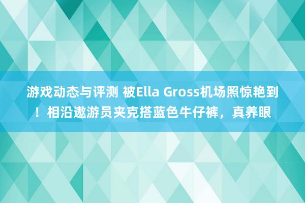 游戏动态与评测 被Ella Gross机场照惊艳到！相沿遨游员夹克搭蓝色牛仔裤，真养眼