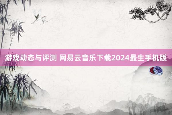 游戏动态与评测 网易云音乐下载2024最生手机版