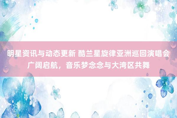 明星资讯与动态更新 酷兰星旋律亚洲巡回演唱会广阔启航，音乐梦念念与大湾区共舞