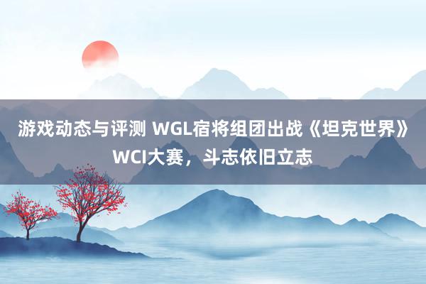 游戏动态与评测 WGL宿将组团出战《坦克世界》WCI大赛，斗志依旧立志