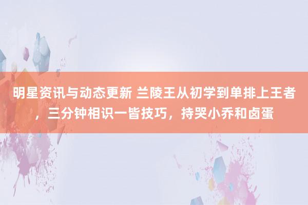 明星资讯与动态更新 兰陵王从初学到单排上王者，三分钟相识一皆技巧，持哭小乔和卤蛋