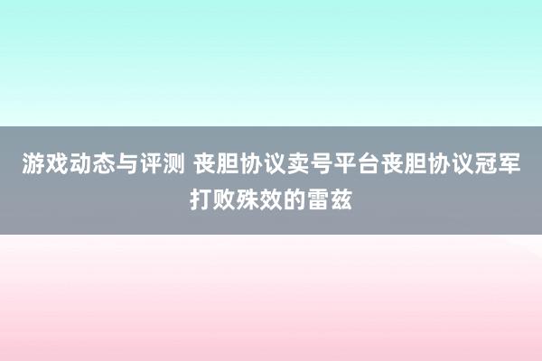 游戏动态与评测 丧胆协议卖号平台丧胆协议冠军打败殊效的雷兹