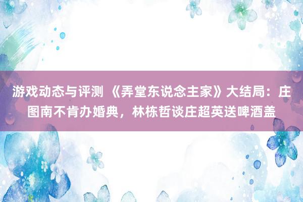 游戏动态与评测 《弄堂东说念主家》大结局：庄图南不肯办婚典，林栋哲谈庄超英送啤酒盖