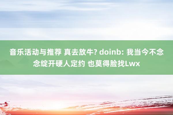 音乐活动与推荐 真去放牛? doinb: 我当今不念念绽开硬人定约 也莫得脸找Lwx