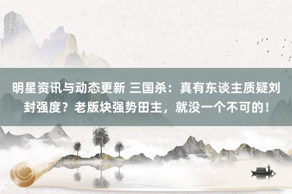 明星资讯与动态更新 三国杀：真有东谈主质疑刘封强度？老版块强势田主，就没一个不可的！