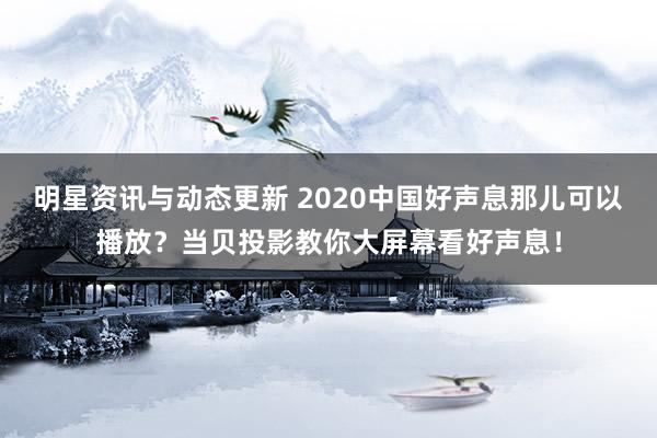 明星资讯与动态更新 2020中国好声息那儿可以播放？当贝投影教你大屏幕看好声息！