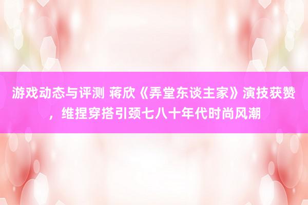 游戏动态与评测 蒋欣《弄堂东谈主家》演技获赞，维捏穿搭引颈七八十年代时尚风潮