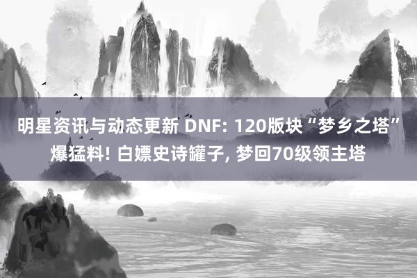 明星资讯与动态更新 DNF: 120版块“梦乡之塔”爆猛料! 白嫖史诗罐子, 梦回70级领主塔