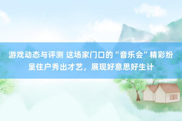 游戏动态与评测 这场家门口的“音乐会”精彩纷呈住户秀出才艺，展现好意思好生计