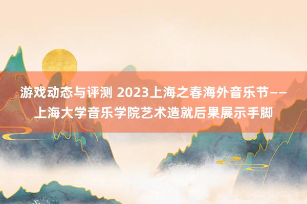 游戏动态与评测 2023上海之春海外音乐节——上海大学音乐学院艺术造就后果展示手脚