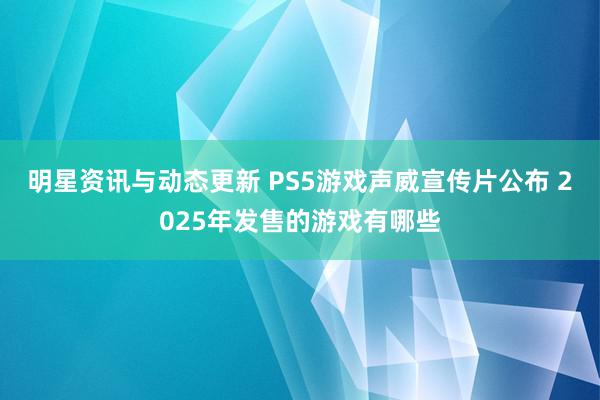 明星资讯与动态更新 PS5游戏声威宣传片公布 2025年发售的游戏有哪些