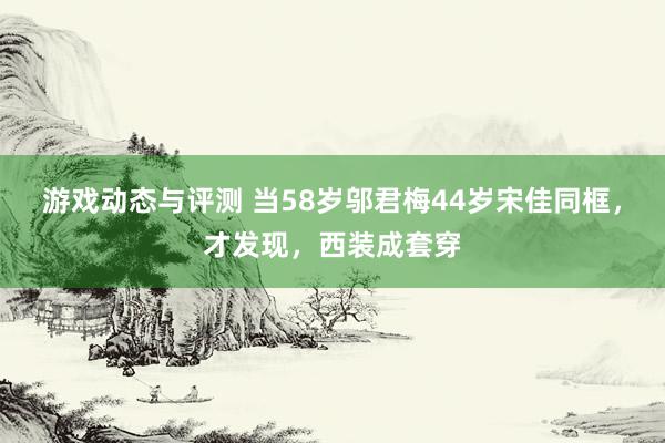 游戏动态与评测 当58岁邬君梅44岁宋佳同框，才发现，西装成套穿