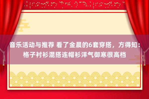 音乐活动与推荐 看了金晨的6套穿搭，方得知：格子衬衫混搭连帽衫洋气御寒很高档