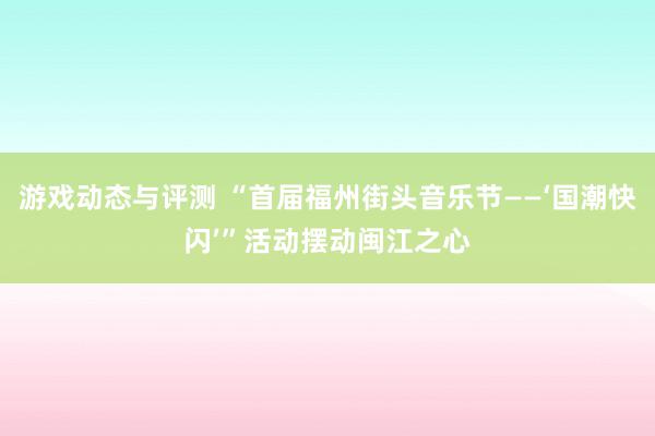 游戏动态与评测 “首届福州街头音乐节——‘国潮快闪’”活动摆动闽江之心