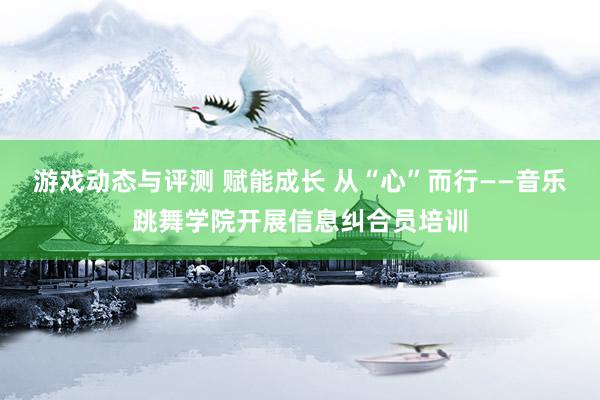 游戏动态与评测 赋能成长 从“心”而行——音乐跳舞学院开展信息纠合员培训