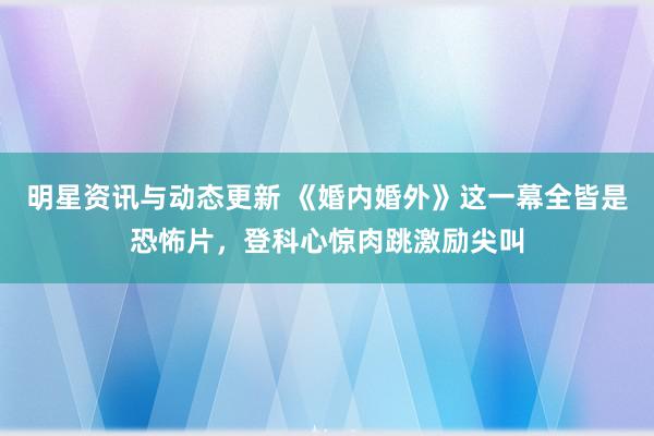 明星资讯与动态更新 《婚内婚外》这一幕全皆是恐怖片，登科心惊肉跳激励尖叫