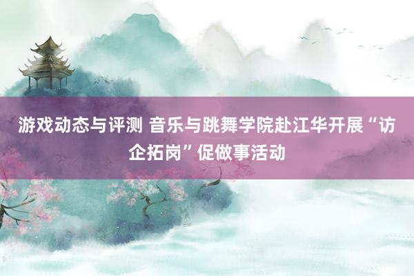 游戏动态与评测 音乐与跳舞学院赴江华开展“访企拓岗”促做事活动