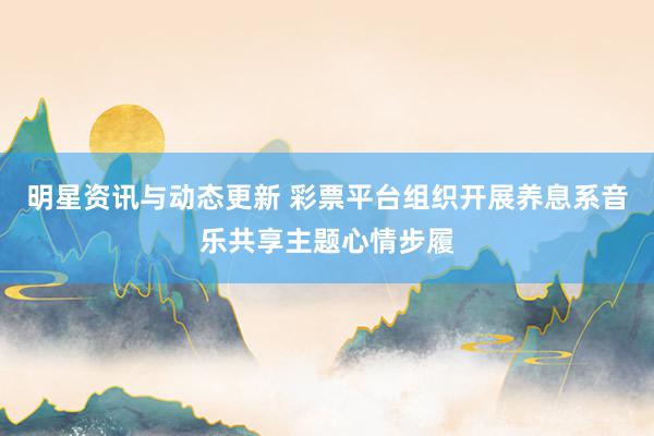 明星资讯与动态更新 彩票平台组织开展养息系音乐共享主题心情步履