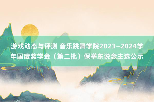 游戏动态与评测 音乐跳舞学院2023—2024学年国度奖学金（第二批）保举东说念主选公示